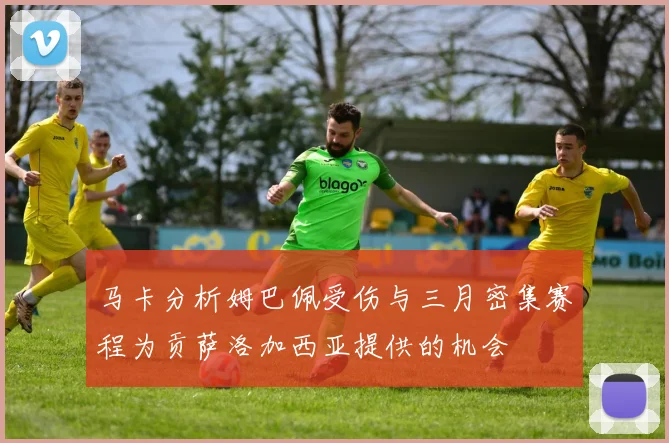 马卡分析姆巴佩受伤与三月密集赛程为贡萨洛加西亚提供的机会
