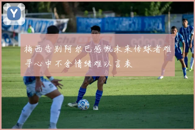 梅西告别阿尔巴感慨未来传球者难寻心中不舍情绪难以言表
