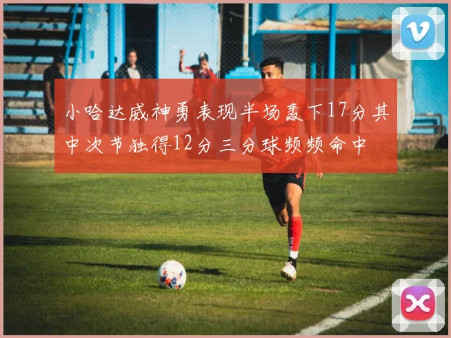 小哈达威神勇表现半场轰下17分其中次节独得12分三分球频频命中