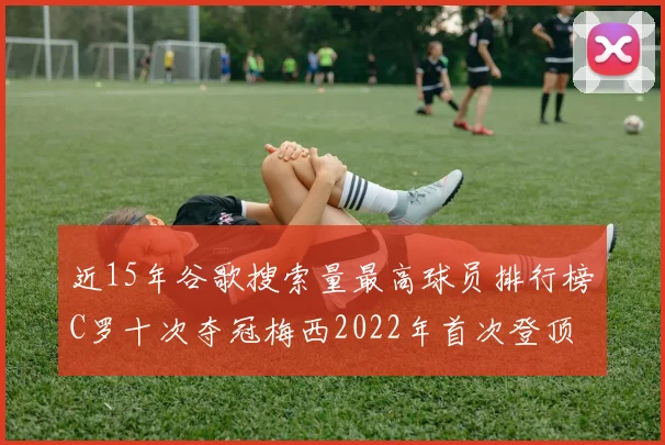 近15年谷歌搜索量最高球员排行榜C罗十次夺冠梅西2022年首次登顶