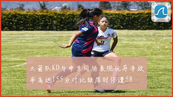 火箭队KD与申京同场表现优异净效率高达155分对比缺席时惨遭58