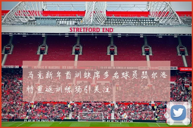 马竞新年首训缺席多名球员瑟尔洛特重返训练场引关注