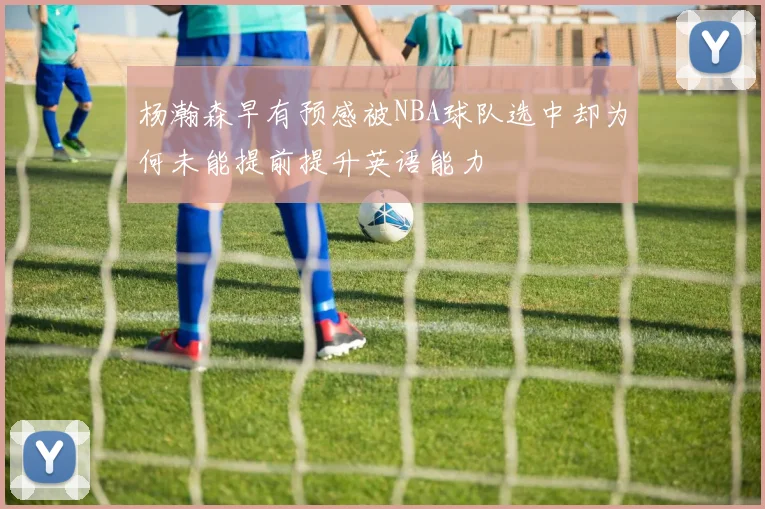 杨瀚森早有预感被NBA球队选中却为何未能提前提升英语能力