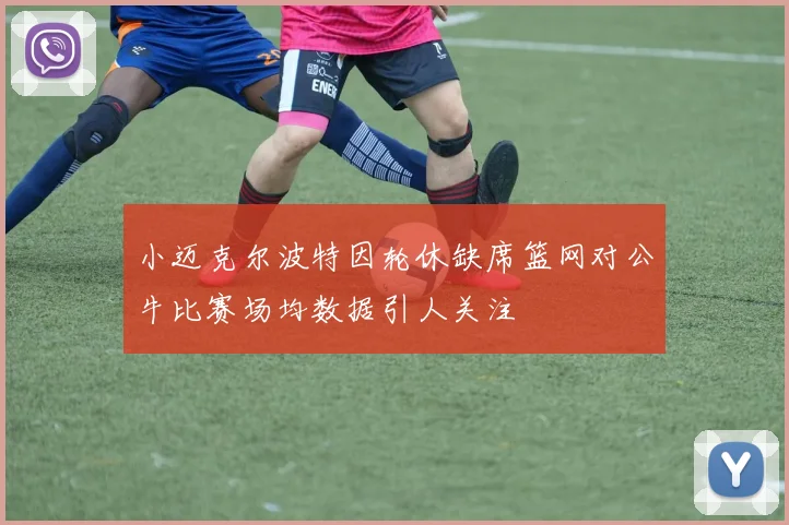 小迈克尔波特因轮休缺席篮网对公牛比赛场均数据引人关注