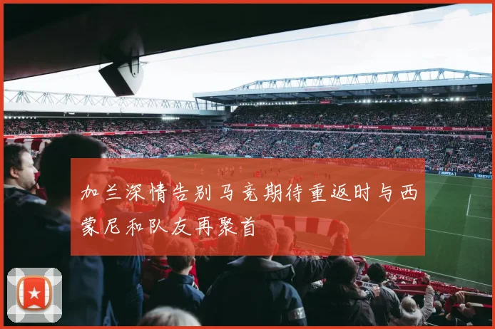 加兰深情告别马竞期待重返时与西蒙尼和队友再聚首