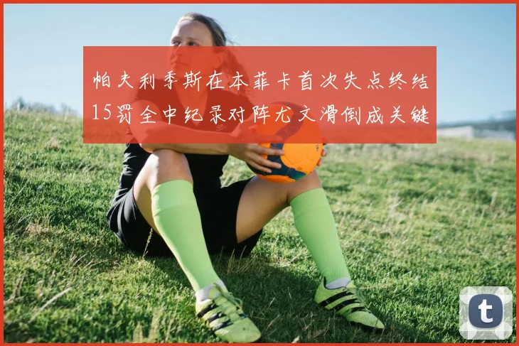 帕夫利季斯在本菲卡首次失点终结15罚全中纪录对阵尤文滑倒成关键时刻