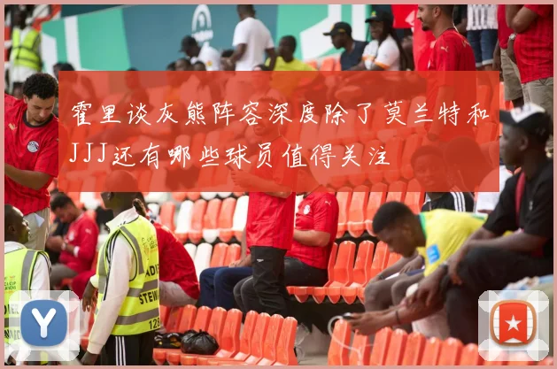 霍里谈灰熊阵容深度除了莫兰特和JJJ还有哪些球员值得关注