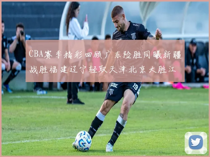 CBA赛季精彩回顾广东险胜同曦新疆战胜福建辽宁轻取天津北京大胜江苏