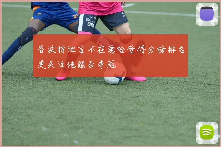 香波特坦言不在意哈登得分榜排名更关注他能否夺冠
