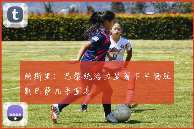 纳斯里：巴黎统治力显著下半场压制巴萨几乎窒息