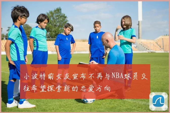 小波特前女友宣布不再与NBA球员交往希望探索新的恋爱方向