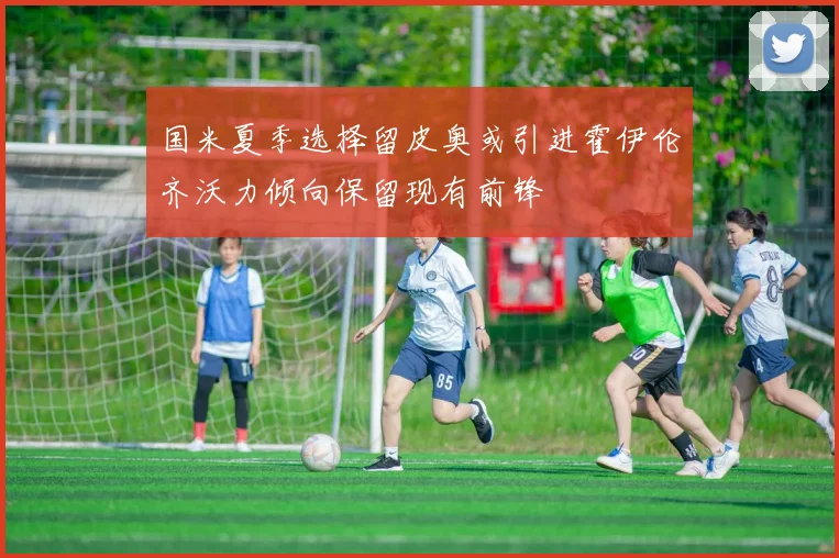 国米夏季选择留皮奥或引进霍伊伦齐沃力倾向保留现有前锋