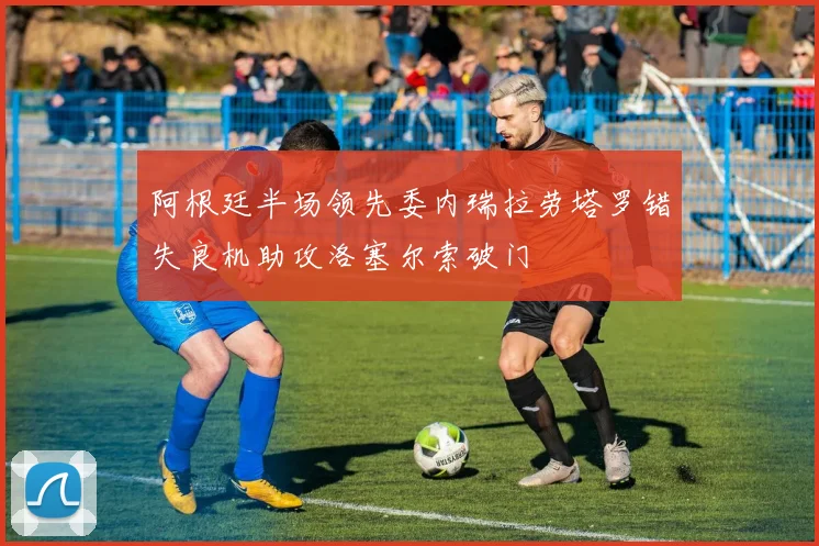 阿根廷半场领先委内瑞拉劳塔罗错失良机助攻洛塞尔索破门