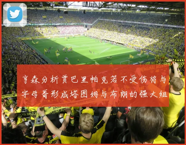 亨森分析贾巴里帕克若不受伤将与字母哥形成塔图姆与布朗的强大组合