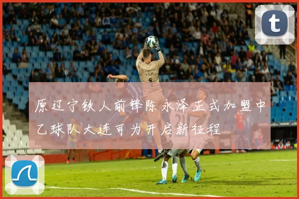 原辽宁铁人前锋陈永泽正式加盟中乙球队大连可为开启新征程